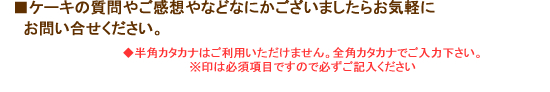 ■ケーキの質問やご感想などなにかございましたら、お問い合わせ下さい。◆半角カタカナはご利用いただけません全角カタカナでご入力下さい。※印は必須項目ですので必ずご記入下さい。